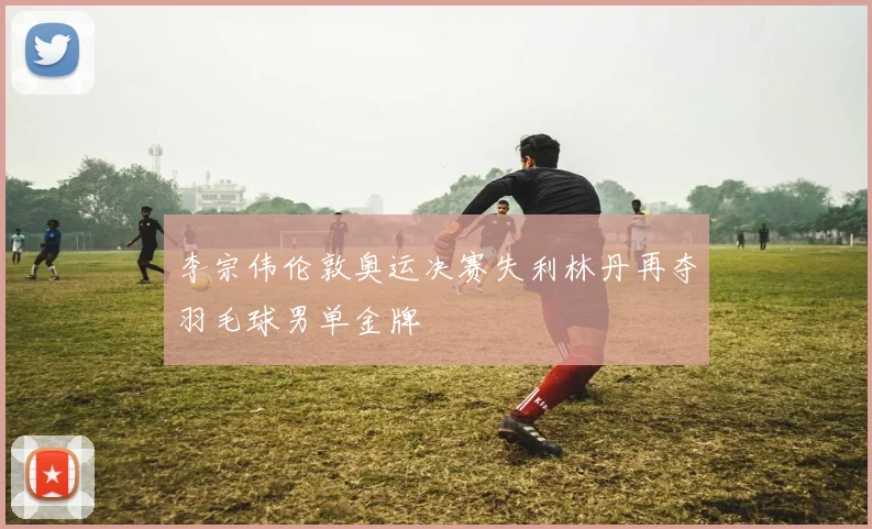 李宗伟伦敦奥运决赛失利林丹再夺羽毛球男单金牌