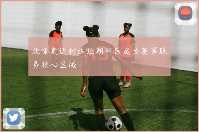 北京奥运村选址朝阳区成为赛事服务核心区域