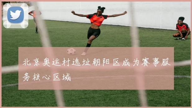 北京奥运村选址朝阳区成为赛事服务核心区域