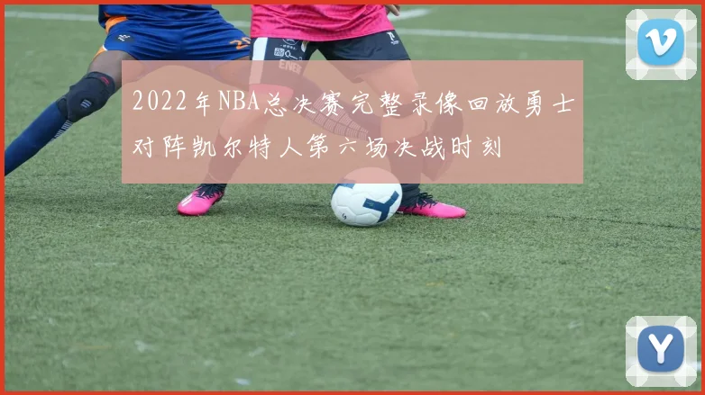2022年NBA总决赛完整录像回放勇士对阵凯尔特人第六场决战时刻