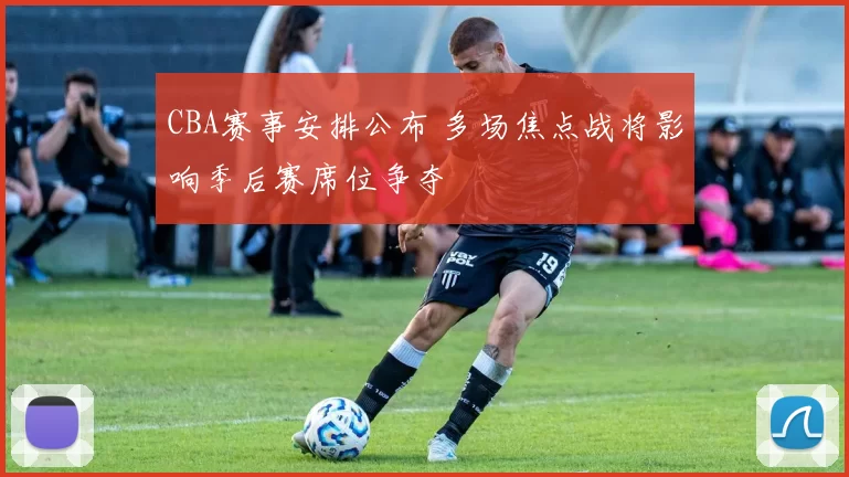 CBA赛事安排公布 多场焦点战将影响季后赛席位争夺