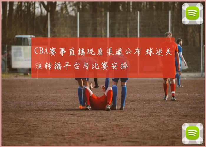 CBA赛事直播观看渠道公布 球迷关注转播平台与比赛安排