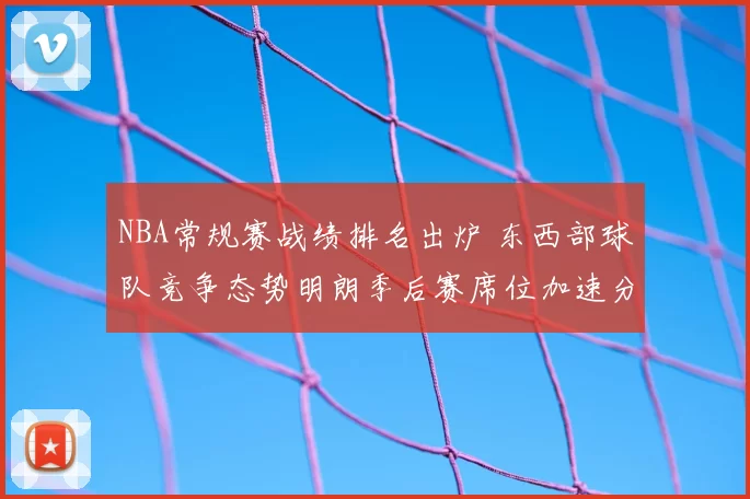NBA常规赛战绩排名出炉 东西部球队竞争态势明朗季后赛席位加速分化